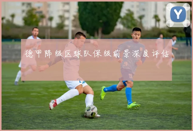 德甲降级区球队保级前景深度评估