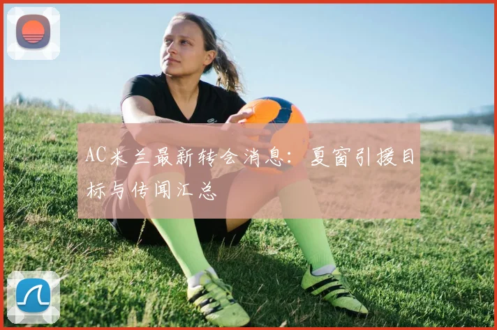 AC米兰最新转会消息：夏窗引援目标与传闻汇总