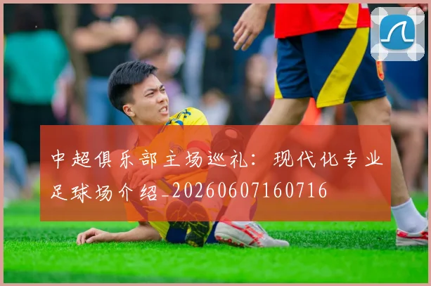 中超俱乐部主场巡礼:现代化专业足球场介绍_20260607160716