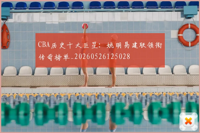 CBA历史十大巨星:姚明易建联领衔传奇榜单_20260526125028