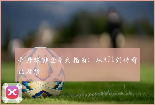 乔丹球鞋全系列指南：从AJ1到传奇的延续