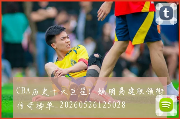 CBA历史十大巨星：姚明易建联领衔传奇榜单_20260526125028
