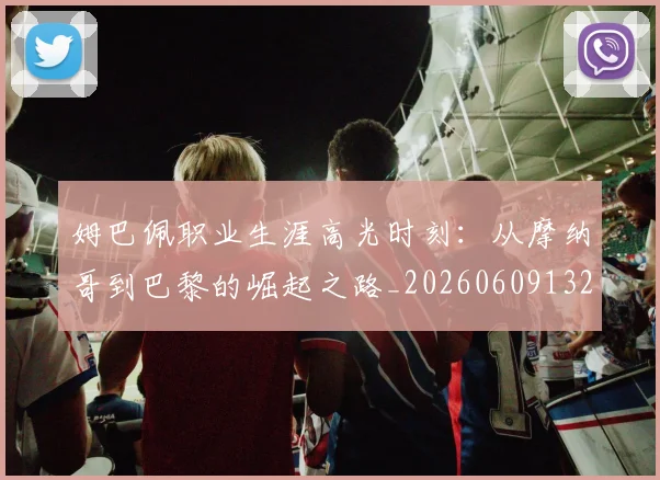 姆巴佩职业生涯高光时刻：从摩纳哥到巴黎的崛起之路_20260609132838