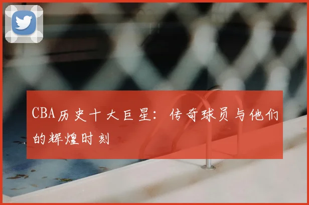 CBA历史十大巨星：传奇球员与他们的辉煌时刻
