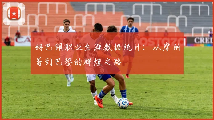 姆巴佩职业生涯数据统计：从摩纳哥到巴黎的辉煌之路