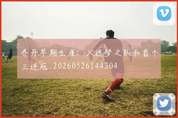 乔丹早期生涯:入选梦之队和首个三连冠_20260526144304