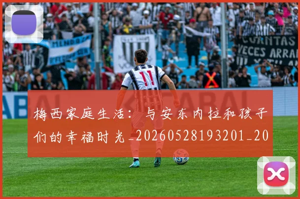 梅西家庭生活:与安东内拉和孩子们的幸福时光_20260528193201_20260609221934