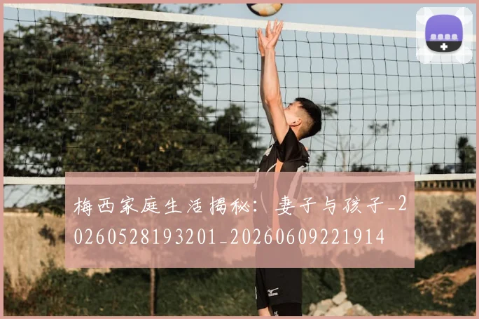 梅西家庭生活揭秘：妻子与孩子_20260528193201_20260609221914
