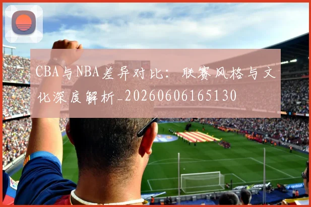 CBA与NBA差异对比：联赛风格与文化深度解析_20260606165130